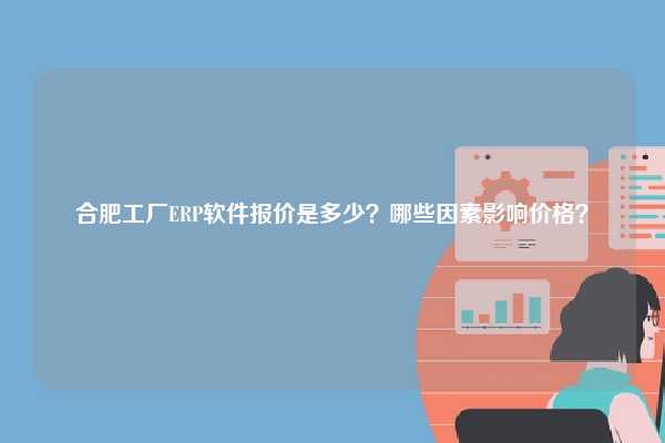 合肥工厂ERP软件报价是多少？哪些因素影响价格？