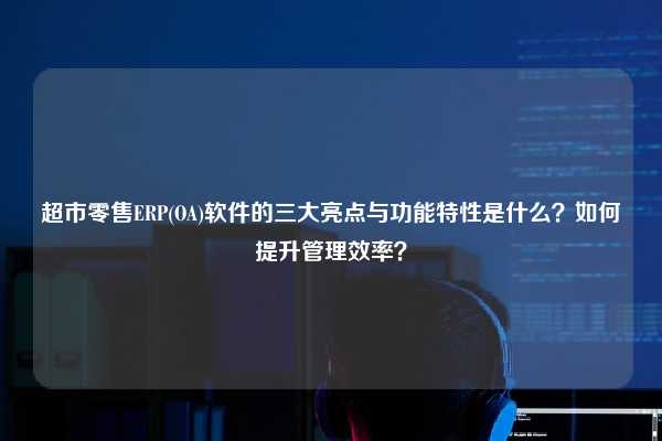 超市零售ERP(OA)软件的三大亮点与功能特性是什么？如何提升管理效率？