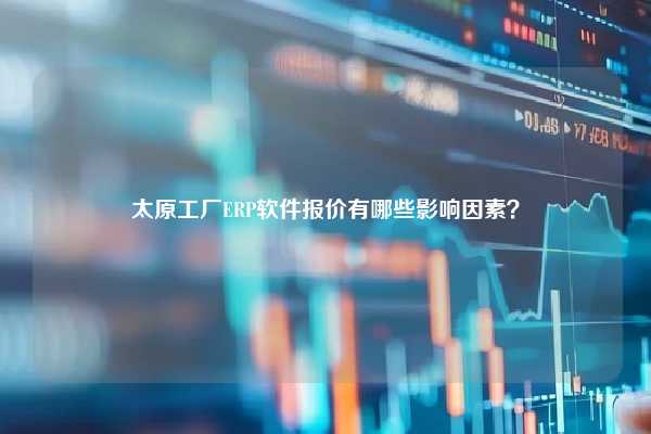 太原工厂ERP软件报价有哪些影响因素？