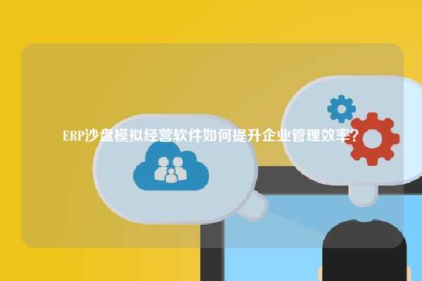 ERP沙盘模拟经营软件如何提升企业管理效率？