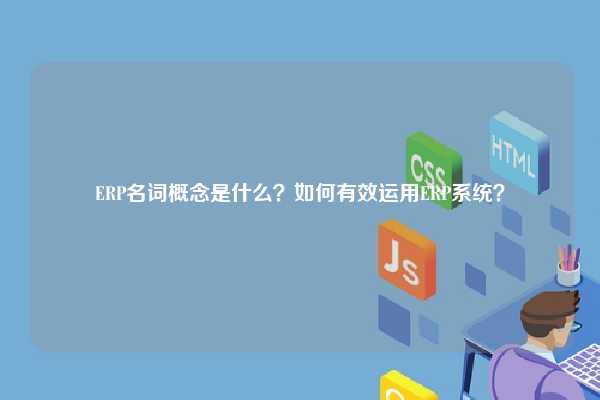 ERP名词概念是什么？如何有效运用ERP系统？