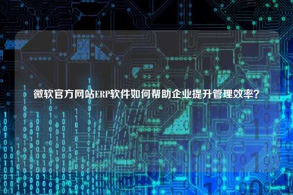 微软官方网站ERP软件如何帮助企业提升管理效率？