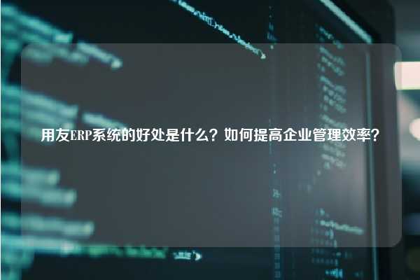 用友ERP系统的好处是什么？如何提高企业管理效率？