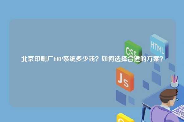 北京印刷厂ERP系统多少钱？如何选择合适的方案？