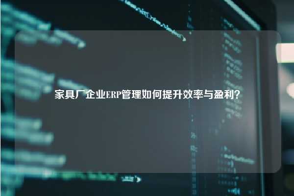 家具厂企业ERP管理如何提升效率与盈利？