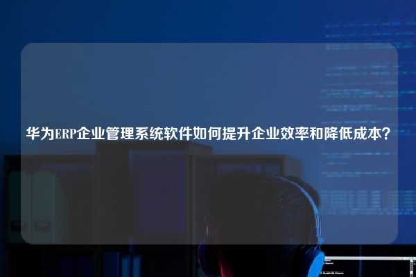 华为ERP企业管理系统软件如何提升企业效率和降低成本？