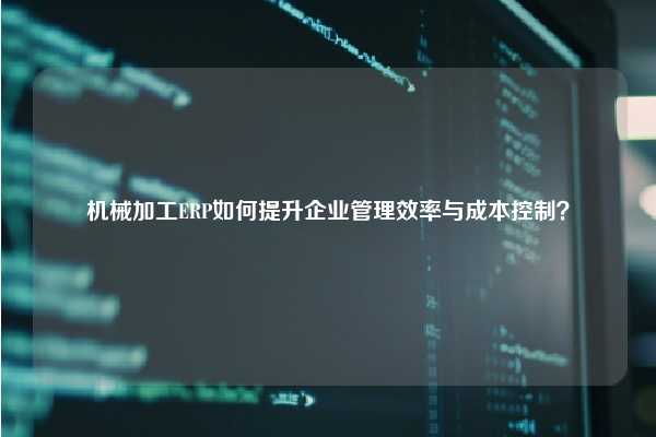 机械加工ERP如何提升企业管理效率与成本控制？