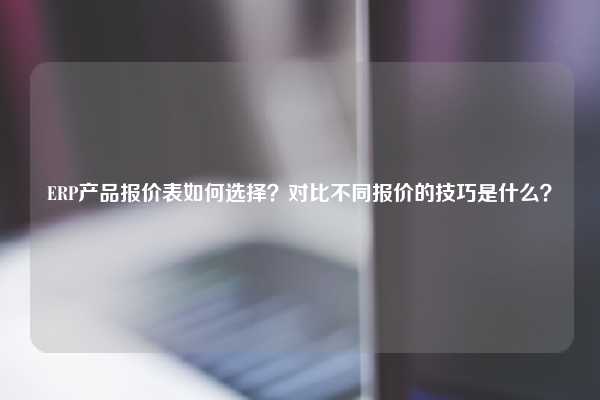 ERP产品报价表如何选择？对比不同报价的技巧是什么？