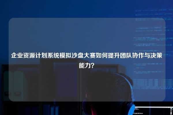 企业资源计划系统模拟沙盘大赛如何提升团队协作与决策能力？