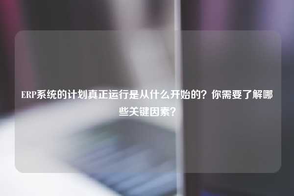 ERP系统的计划真正运行是从什么开始的？你需要了解哪些关键因素？