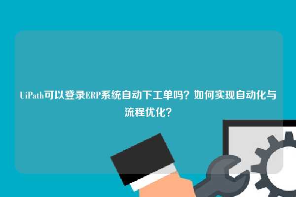 UiPath可以登录ERP系统自动下工单吗？如何实现自动化与流程优化？