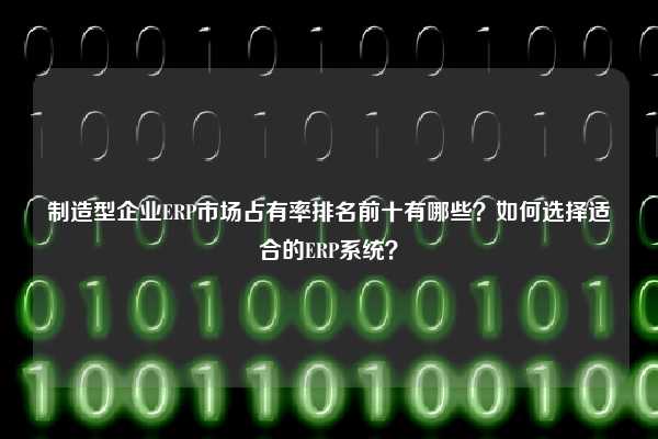 制造型企业ERP市场占有率排名前十有哪些？如何选择适合的ERP系统？