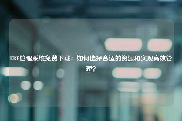 ERP管理系统免费下载：如何选择合适的资源和实现高效管理？