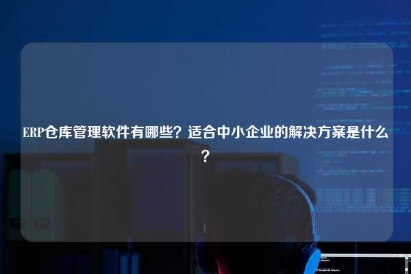 ERP仓库管理软件有哪些？适合中小企业的解决方案是什么？