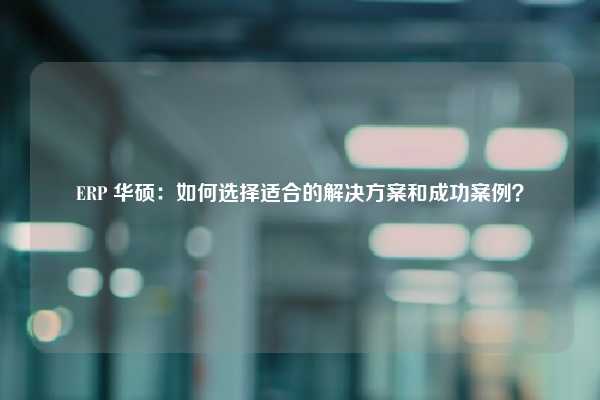 ERP 华硕：如何选择适合的解决方案和成功案例？