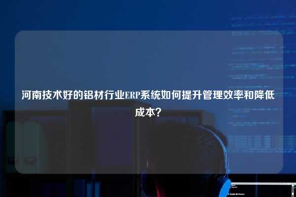 河南技术好的铝材行业ERP系统如何提升管理效率和降低成本？