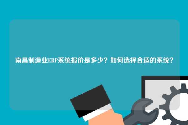 南昌制造业ERP系统报价是多少？如何选择合适的系统？