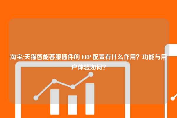 淘宝/天猫智能客服插件的 ERP 配置有什么作用？功能与用户体验如何？