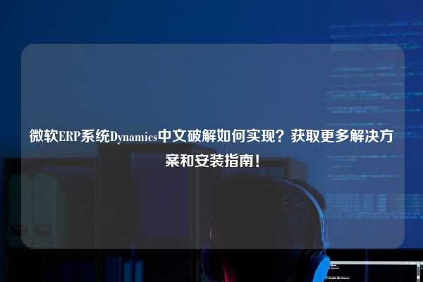 微软ERP系统Dynamics中文破解如何实现？获取更多解决方案和安装指南！