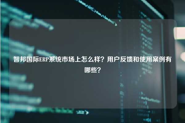 智邦国际ERP系统市场上怎么样？用户反馈和使用案例有哪些？