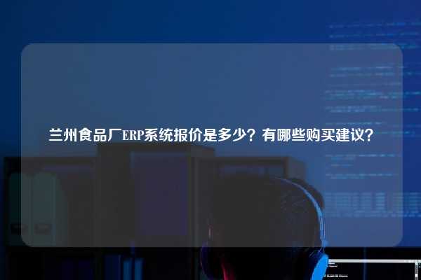 兰州食品厂ERP系统报价是多少？有哪些购买建议？