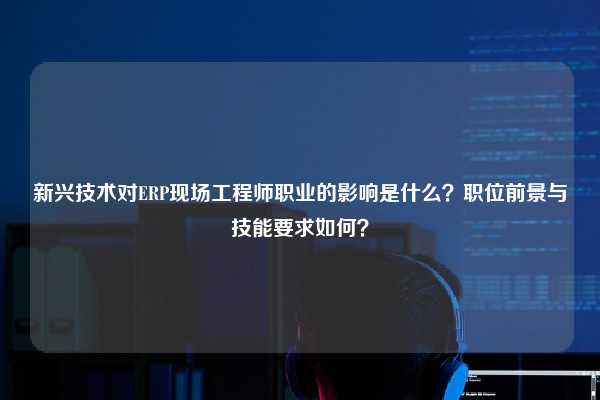 新兴技术对ERP现场工程师职业的影响是什么？职位前景与技能要求如何？