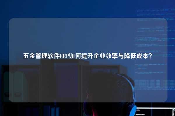 五金管理软件ERP如何提升企业效率与降低成本？