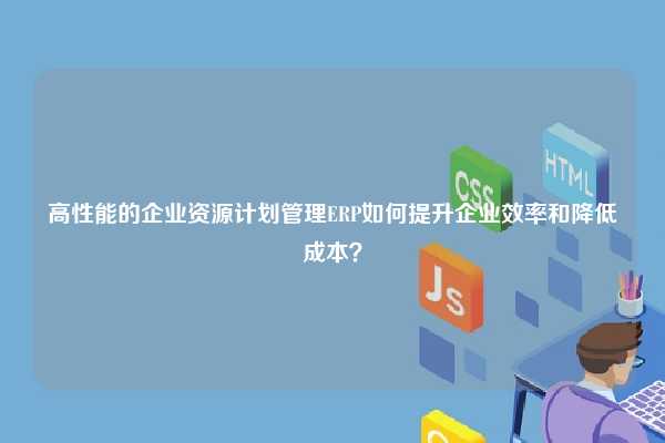 高性能的企业资源计划管理ERP如何提升企业效率和降低成本？