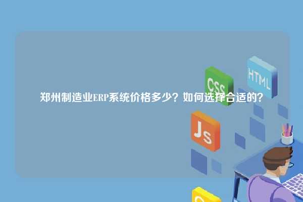 郑州制造业ERP系统价格多少？如何选择合适的？