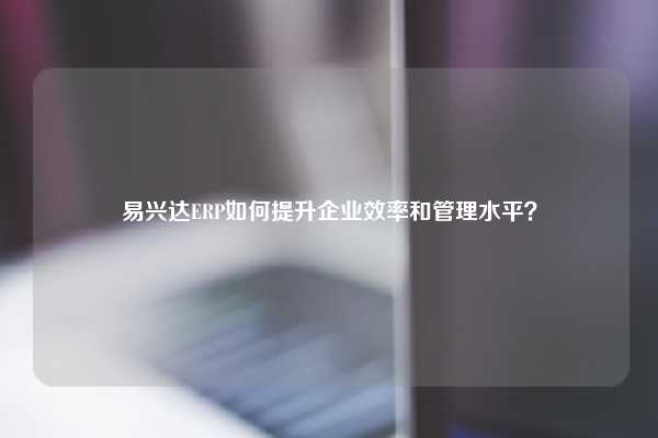 易兴达ERP如何提升企业效率和管理水平？