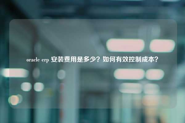 oracle erp 安装费用是多少？如何有效控制成本？