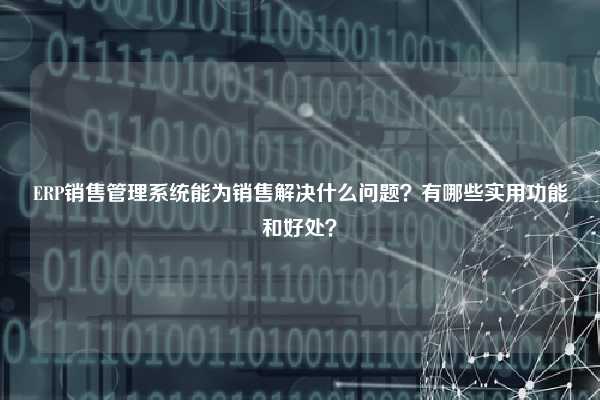 ERP销售管理系统能为销售解决什么问题？有哪些实用功能和好处？