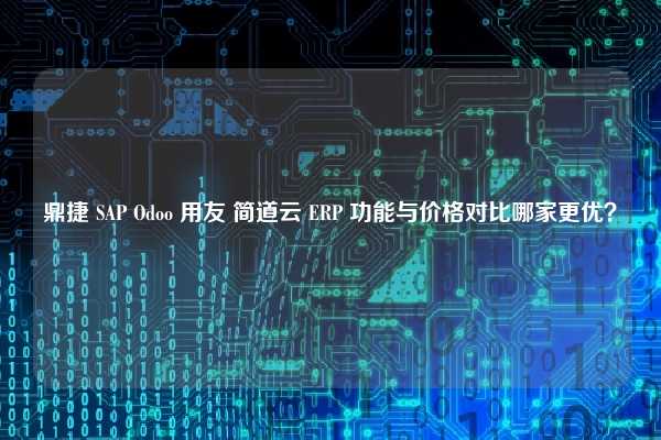 鼎捷 SAP Odoo 用友 简道云 ERP 功能与价格对比哪家更优？