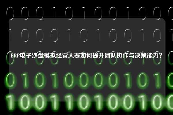 ERP电子沙盘模拟经营大赛如何提升团队协作与决策能力？