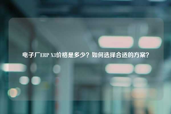 电子厂ERP X3价格是多少？如何选择合适的方案？