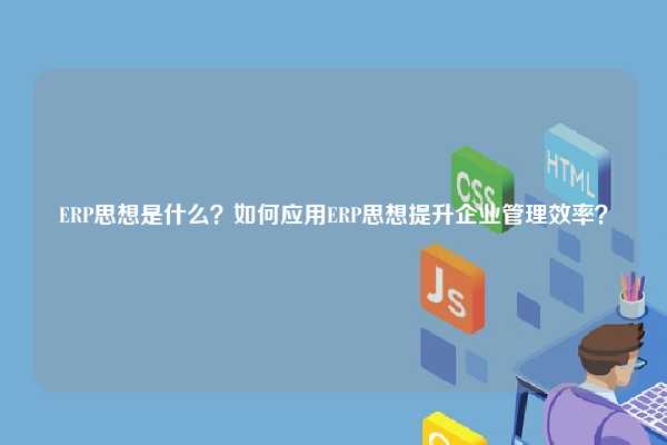 ERP思想是什么？如何应用ERP思想提升企业管理效率？