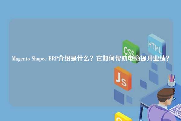 Magento Shopee ERP介绍是什么？它如何帮助电商提升业绩？