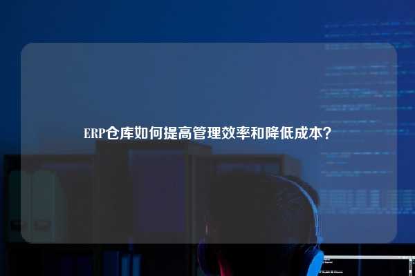 ERP仓库如何提高管理效率和降低成本？