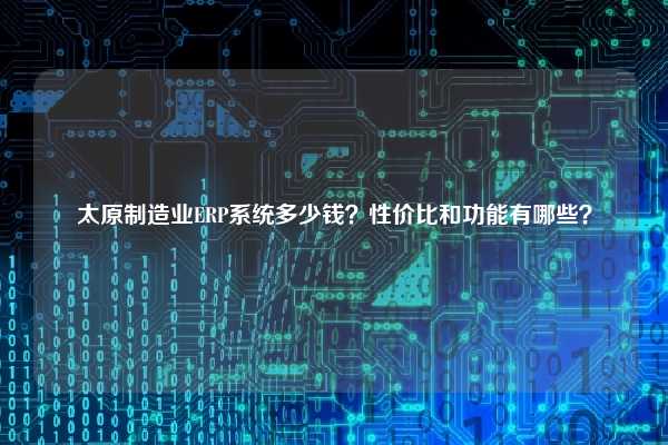 太原制造业ERP系统多少钱？性价比和功能有哪些？