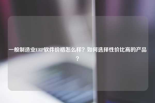 一般制造业ERP软件价格怎么样？如何选择性价比高的产品？