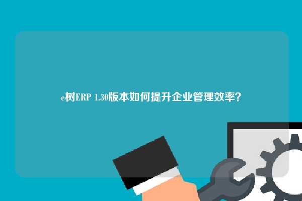 e树ERP 1.30版本如何提升企业管理效率？