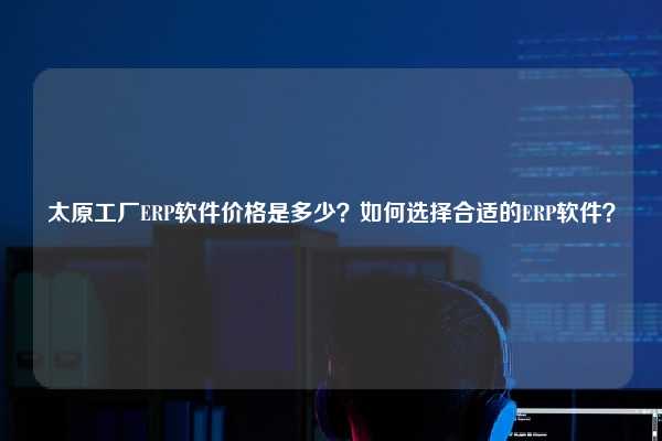 太原工厂ERP软件价格是多少？如何选择合适的ERP软件？