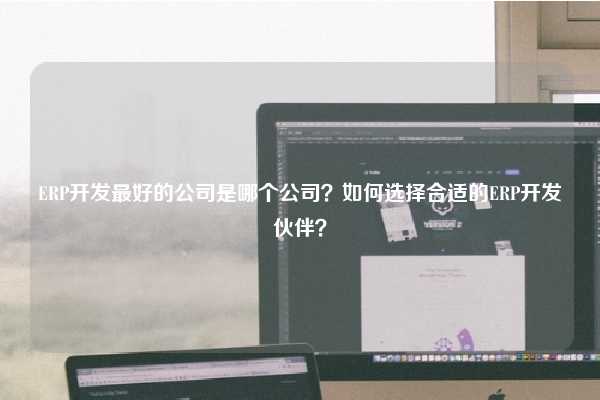 ERP开发最好的公司是哪个公司？如何选择合适的ERP开发伙伴？