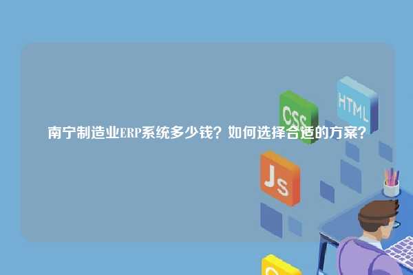 南宁制造业ERP系统多少钱？如何选择合适的方案？