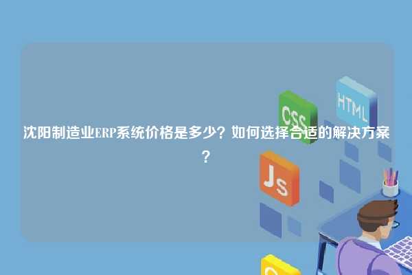 沈阳制造业ERP系统价格是多少？如何选择合适的解决方案？