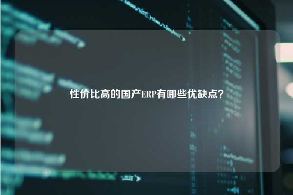 性价比高的国产ERP有哪些优缺点？