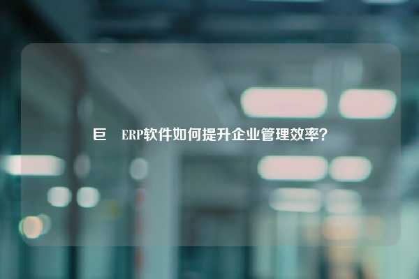 巨昇ERP软件如何提升企业管理效率？