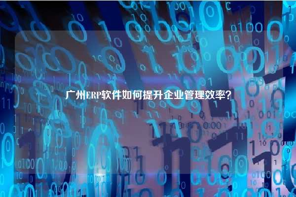 广州ERP软件如何提升企业管理效率？