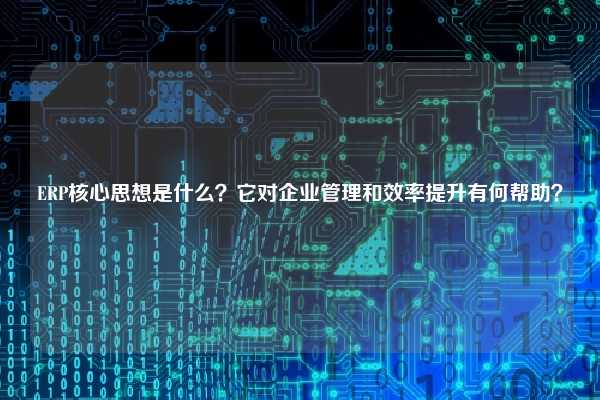 ERP核心思想是什么？它对企业管理和效率提升有何帮助？