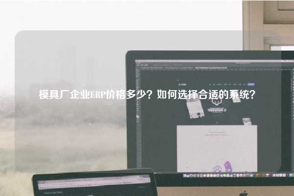 模具厂企业ERP价格多少？如何选择合适的系统？